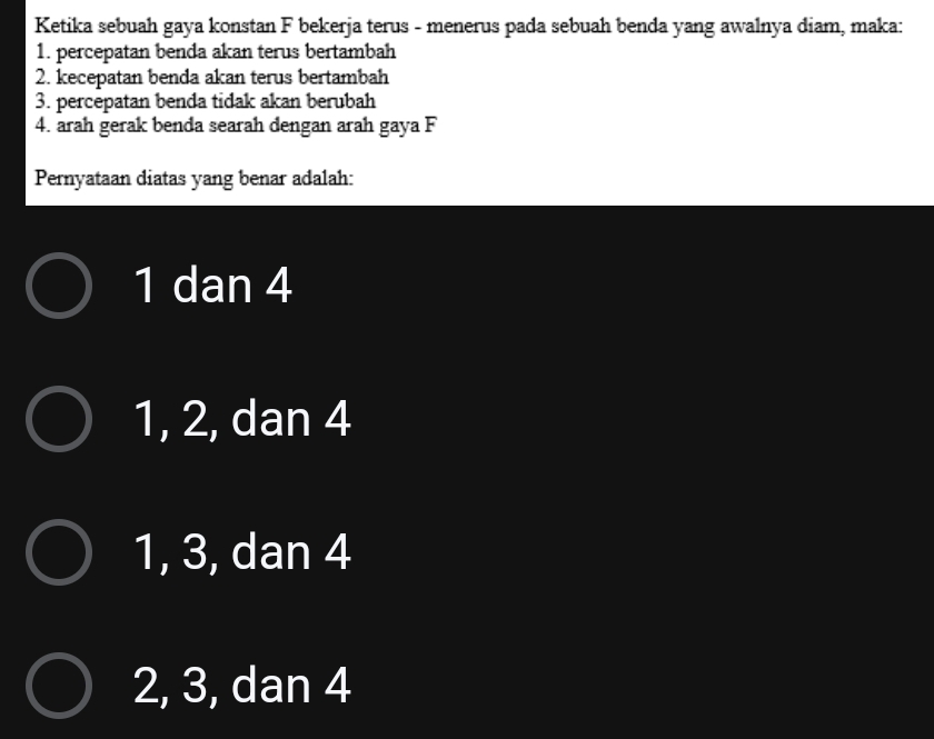 Ketika sebuah gaya konstan F bekerja terus - menerus pada sebuah benda yang awalnya diam, maka:
1. percepatan benda akan terus bertambah
2. kecepatan benda akan terus bertambah
3. percepatan benda tidak akan berubah
4. arah gerak benda searah dengan arah gaya F
Pernyataan diatas yang benar adalah:
1 dan 4
1, 2, dan 4
1, 3, dan 4
2, 3, dan 4