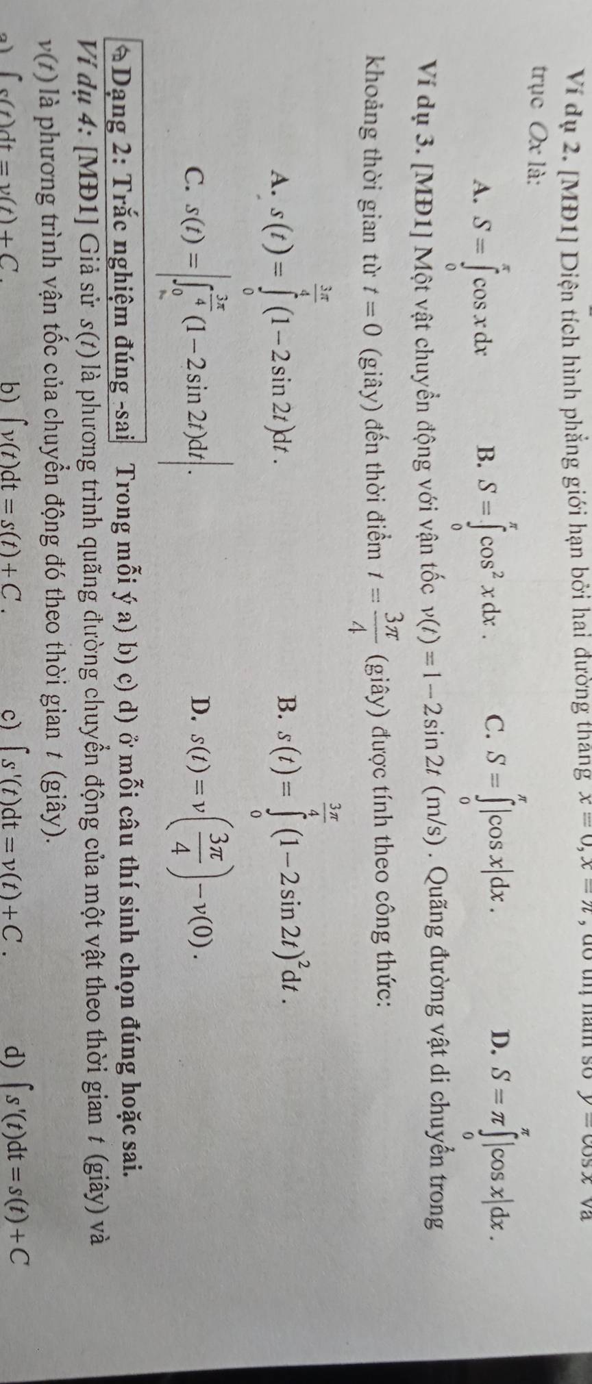 Ví dụ 2. [MĐ1] Diện tích hình phẳng giới hạn bởi hai đường thang x=0,x=n , do thị năm so y=cos x va
trục Ox là:
A. S=∈tlimits _0^(xcos xdx S=∈tlimits _0^(π)cos ^2)xdx. C. S=∈tlimits _0^((π)|cos x|dx. D. S=π ∈tlimits _0^(π)|cos x|dx.
B.
Ví dụ 3. [MĐ1] Một vật chuyển động với vận tốc v(t)=1-2sin 2t(m/s). Quãng đường vật di chuyển trong
khoảng thời gian từ t=0 (giây) đến thời điểm t=frac 3π)4 (giây) được tính theo công thức:
A. s(t)=∈tlimits _0^((frac 3π)4)(1-2sin 2t)dt.
B. s(t)=∈tlimits _0^((frac 3π)4)(1-2sin 2t)^2dt.
C. s(t)=|∈t _0^((frac 3π)4)(1-2sin 2t)dt|. s(t)=v( 3π /4 )-v(0).
D.
*Dạng 2: Trắc nghiệm đúng -sai Trong mỗi ý a) b) c) d) ở mỗi câu thí sinh chọn đúng hoặc sai.
Ví dụ 4: [MĐ1] Giả sử s(t) là phương trình quãng đường chuyển động của một vật theo thời gian t (giây) và
v(t) là phương trình vận tốc của chuyển động đó theo thời gian t (giây).
a ∈t s(t)dt=v(t)+C.
b ∈t v(t)dt=s(t)+C.
c) ∈t s'(t)dt=v(t)+C. d) ∈t s'(t)dt=s(t)+C