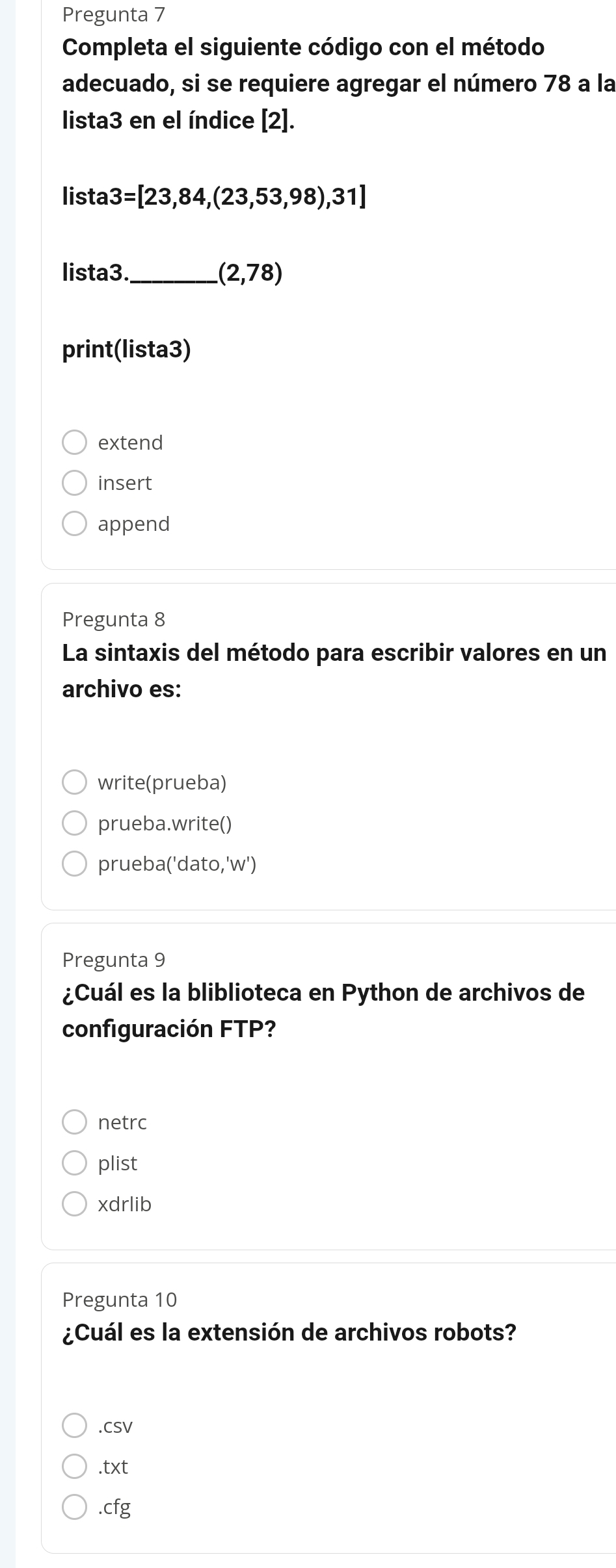 Pregunta 7
Completa el siguiente código con el método
adecuado, si se requiere agregar el número 78 a la
lista3 en el índice [2].
lista 3=[23,84,(23,53,98),31]
lista3._ (2,78)
print(lista3)
extend
insert
append
Pregunta 8
La sintaxis del método para escribir valores en un
archivo es:
write(prueba)
prueba.write()
prueba('dato,'w')
Pregunta 9
¿Cuál es la bliblioteca en Python de archivos de
configuración FTP?
netrc
plist
xdrlib
Pregunta 10
¿Cuál es la extensión de archivos robots?
.CSV
t* t 
.cfg