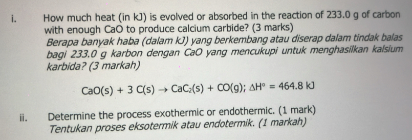 How much heat (in kJ) is evolved or absorbed in the reaction of 233.0 g of carbon 
with enough CaO to produce calcium carbide? (3 marks) 
Berapa banyak haba (dalam kJ) yang berkembang atau diserap dalam tindak balas 
bagi 233.0 g karbon dengan CaO yang mencukupi untuk menghasilkan kalsium 
karbida? (3 markah)
CaO(s)+3C(s)to CaC_2(s)+CO(g);Delta H°=464.8kJ
ii. Determine the process exothermic or endothermic. (1 mark) 
Tentukan proses eksotermik atau endotermik. (1 markah)