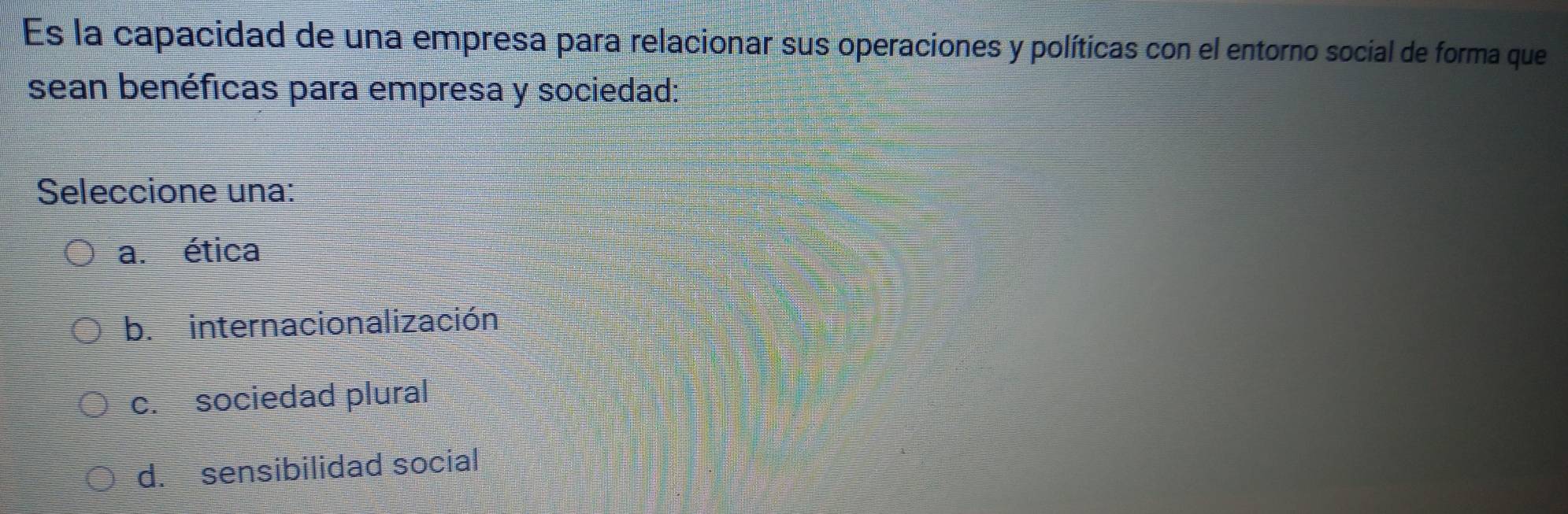 Es la capacidad de una empresa para relacionar sus operaciones y políticas con el entorno social de forma que
sean benéficas para empresa y sociedad:
Seleccione una:
a. ética
b. internacionalización
c. sociedad plural
d. sensibilidad social