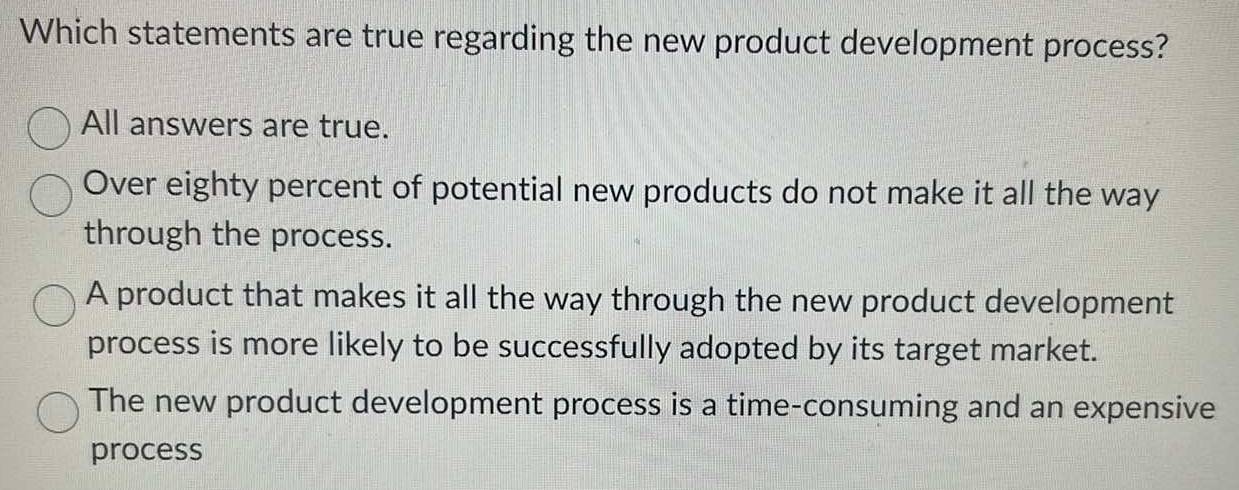 Which statements are true regarding the new product development process?
All answers are true.
Over eighty percent of potential new products do not make it all the way
through the process.
A product that makes it all the way through the new product development
process is more likely to be successfully adopted by its target market.
The new product development process is a time-consuming and an expensive
process