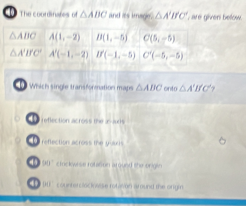 The coordinates of △ ABC and its image. △ A'B'C' , are given below .
Which single transformation maps △ ABC onto △ A'B'C'
reflection across the æ-axis
reffection across the 17 axis
90° clockwise rotation around the origin
( | counterclockwise rotation around the origin