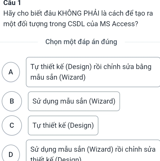 Hãy cho biết đâu KHÔNG PHẢI là cách để tạo ra
một đối tượng trong CSDL của MS Access?
Chọn một đáp án đúng
A Tự thiết kế (Design) rồi chỉnh sửa bằng
mẫu sån (Wizard)
B Sử dụng mẫu sắn (Wizard)
C Tự thiết kế (Design)
Sử dụng mẫu sắn (Wizard) rồi chỉnh sửa
D thiết kế (Desian)