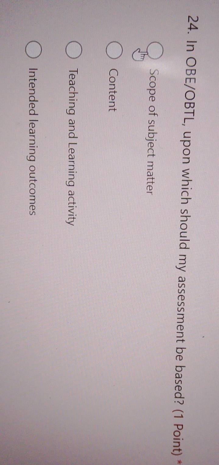 In OBE/OBTL, upon which should my assessment be based? (1 Point) *
Scope of subject matter
Content
Teaching and Learning activity
Intended learning outcomes