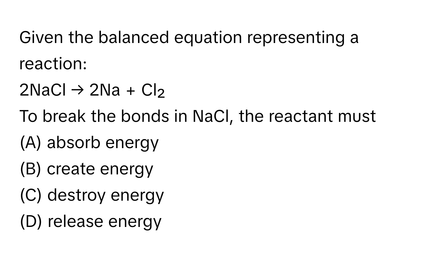 Given the balanced equation representing a reaction:

2NaCl → 2Na + Cl₂

To break the bonds in NaCl, the reactant must
(A) absorb energy 
(B) create energy 
(C) destroy energy
(D) release energy