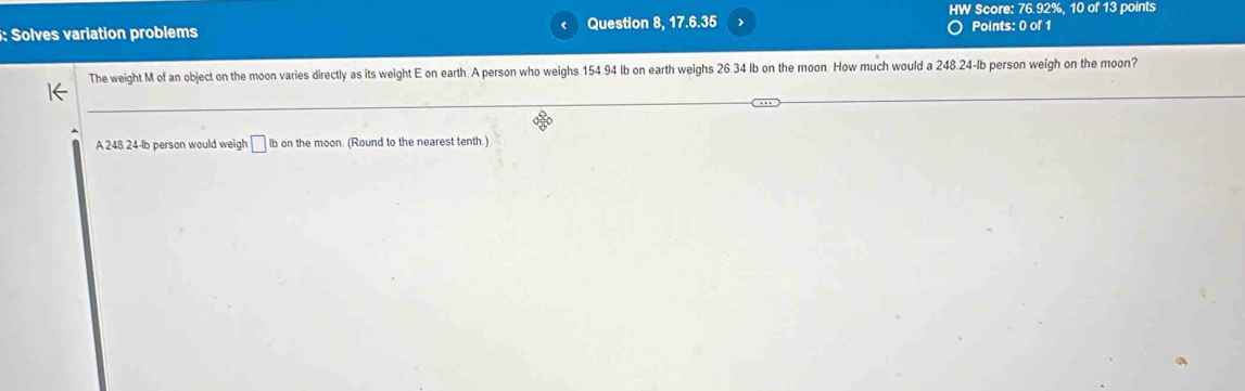 HW Score: 76.92%, 10 of 13 points 
: Solves variation problems Question 8, 17.6.35 
Points: 0 of 1 
The weight M of an object on the moon varies directly as its weight E on earth. A person who weighs 154.94 Ib on earth weighs 26.34 Ib on the moon. How much would a 248.24-Ib person weigh on the moon? 
A 248 24-lb person would weigh □ lb on the moon. (Round to the nearest tenth.)