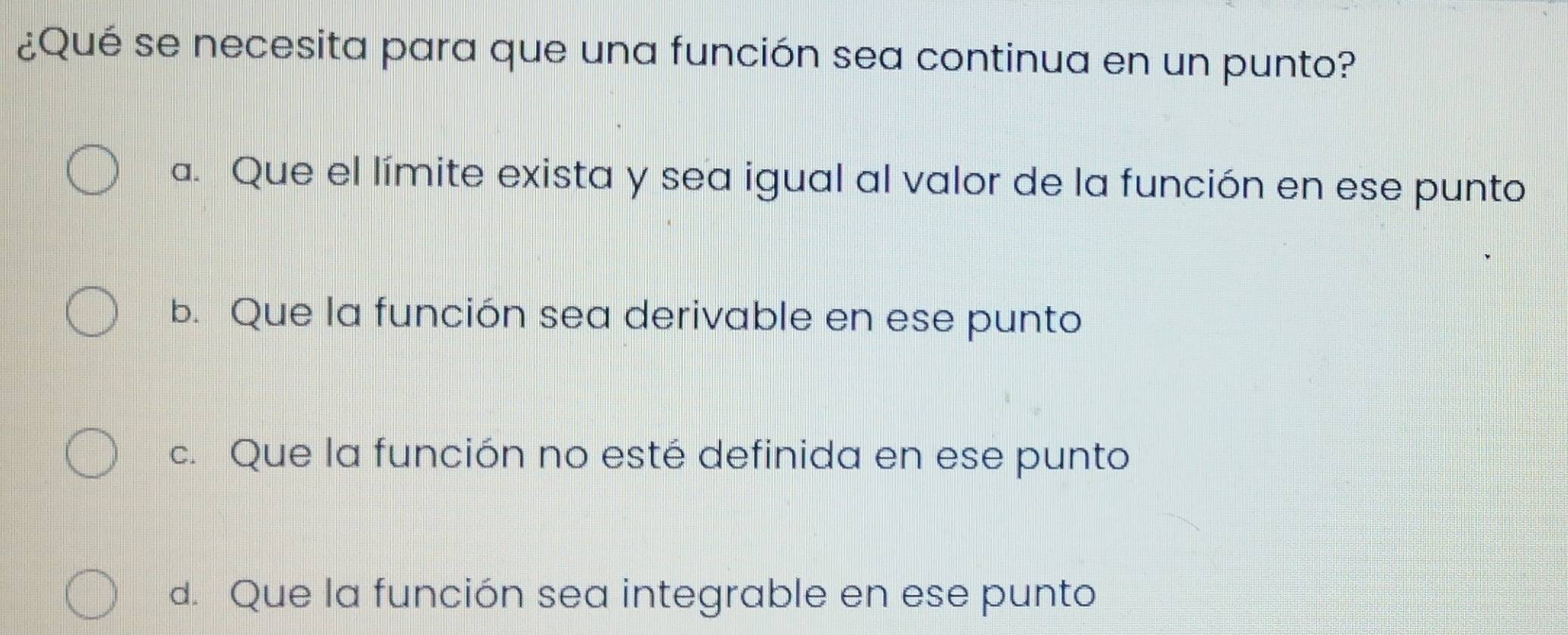 ¿Qué se necesita para que una función sea continua en un punto?
a. Que el límite exista y sea igual al valor de la función en ese punto
b. Que la función sea derivable en ese punto
c. Que la función no esté definida en ese punto
d. Que la función sea integrable en ese punto