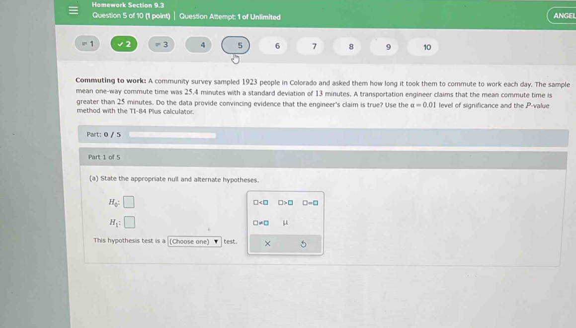 Homework Section 9.3
Question 5 of 10 (1 point) Question Attempt: 1 of Unlimited ANGEL
1 2 z= 4 5 6 7 8 9 10
Commuting to work: A community survey sampled 1923 people in Colorado and asked them how long it took them to commute to work each day. The sample
mean one-way commute time was 25.4 minutes with a standard deviation of 13 minutes. A transportation engineer claims that the mean commute time is
greater than 25 minutes. Do the data provide convincing evidence that the engineer's claim is true? Use the alpha =0.01 level of significance and the P -value
method with the TI-84 Plus calculator.
Part: 0 / 5
Part 1 of 5
(a) State the appropriate null and alternate hypotheses.
H_0:□
□ □ >□ □ =□
H_1:□
□ != □ μ
This hypothesis test is a (Choose one) test. × 5