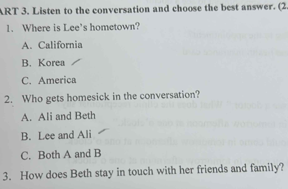 ART 3. Listen to the conversation and choose the best answer. (2.
1. Where is Lee's hometown?
A. California
B. Korea
C. America
2. Who gets homesick in the conversation?
A. Ali and Beth
B. Lee and Ali
C. Both A and B
3. How does Beth stay in touch with her friends and family?