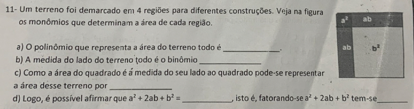 11- Um terreno foi demarcado em 4 regiões para diferentes construções. Veja na figura 
os monômios que determinam a área de cada região.
a^2 ab 
a) O polinômio que representa a área do terreno todo é _ab b^2. 
b) A medida do lado do terreno todo é o binômio_ 
c) Como a área do quadrado é á medida do seu lado ao quadrado pode-se representar 
a área desse terreno por_ 
d) Logo, é possível afirmar que a^2+2ab+b^2= _, isto é, fatorando-se a^2+2ab+b^2 tem-se_