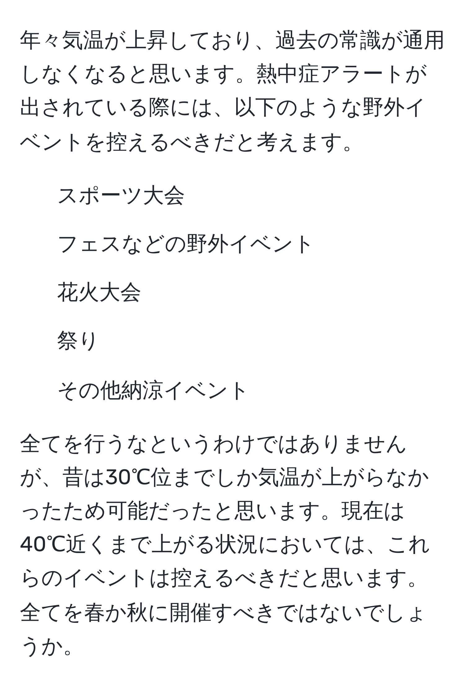 年々気温が上昇しており、過去の常識が通用しなくなると思います。熱中症アラートが出されている際には、以下のような野外イベントを控えるべきだと考えます。  
- スポーツ大会  
- フェスなどの野外イベント  
- 花火大会  
- 祭り  
- その他納涼イベント  

全てを行うなというわけではありませんが、昔は30℃位までしか気温が上がらなかったため可能だったと思います。現在は40℃近くまで上がる状況においては、これらのイベントは控えるべきだと思います。全てを春か秋に開催すべきではないでしょうか。