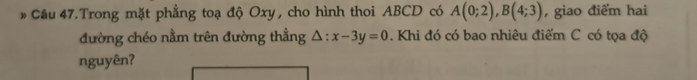 Câu 47.Trong mặt phẳng toạ độ Oxy , cho hình thoi ABCD có A(0;2), B(4;3) , giao điểm hai 
đường chéo nằm trên đường thẳng △ :x-3y=0. Khi đó có bao nhiêu điểm C có tọa độ 
nguyên?