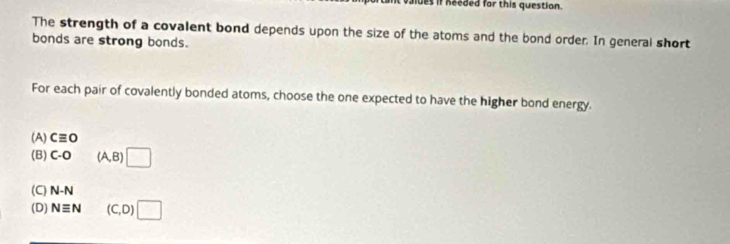 aldes if needed for this question.
The strength of a covalent bond depends upon the size of the atoms and the bond order. In general short
bonds are strong bonds.
For each pair of covalently bonded atoms, choose the one expected to have the higher bond energy.
(A) cequiv 0
(B) C-O (A,B)□
(C) N-N
(D) Nequiv N sqrt(□ ) (C,D)□