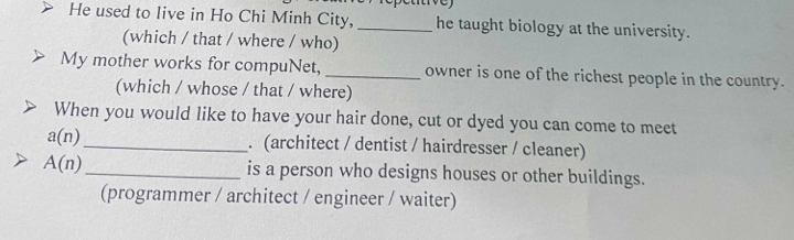 He used to live in Ho Chi Minh City, _he taught biology at the university. 
(which / that / where / who) 
My mother works for compuNet, _owner is one of the richest people in the country. 
(which / whose / that / where) 
When you would like to have your hair done, cut or dyed you can come to meet
a(n) _ . (architect / dentist / hairdresser / cleaner)
A(n) _is a person who designs houses or other buildings. 
(programmer / architect / engineer / waiter)