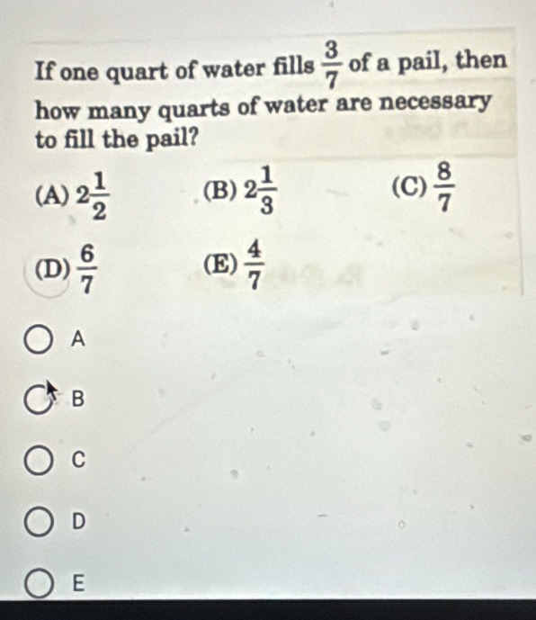 If one quart of water fills  3/7  of a pail, then
how many quarts of water are necessary
to fill the pail?
(A) 2 1/2  (B) 2 1/3   8/7 
(C)
(D)  6/7  (E)  4/7 
A
B
C
D
E