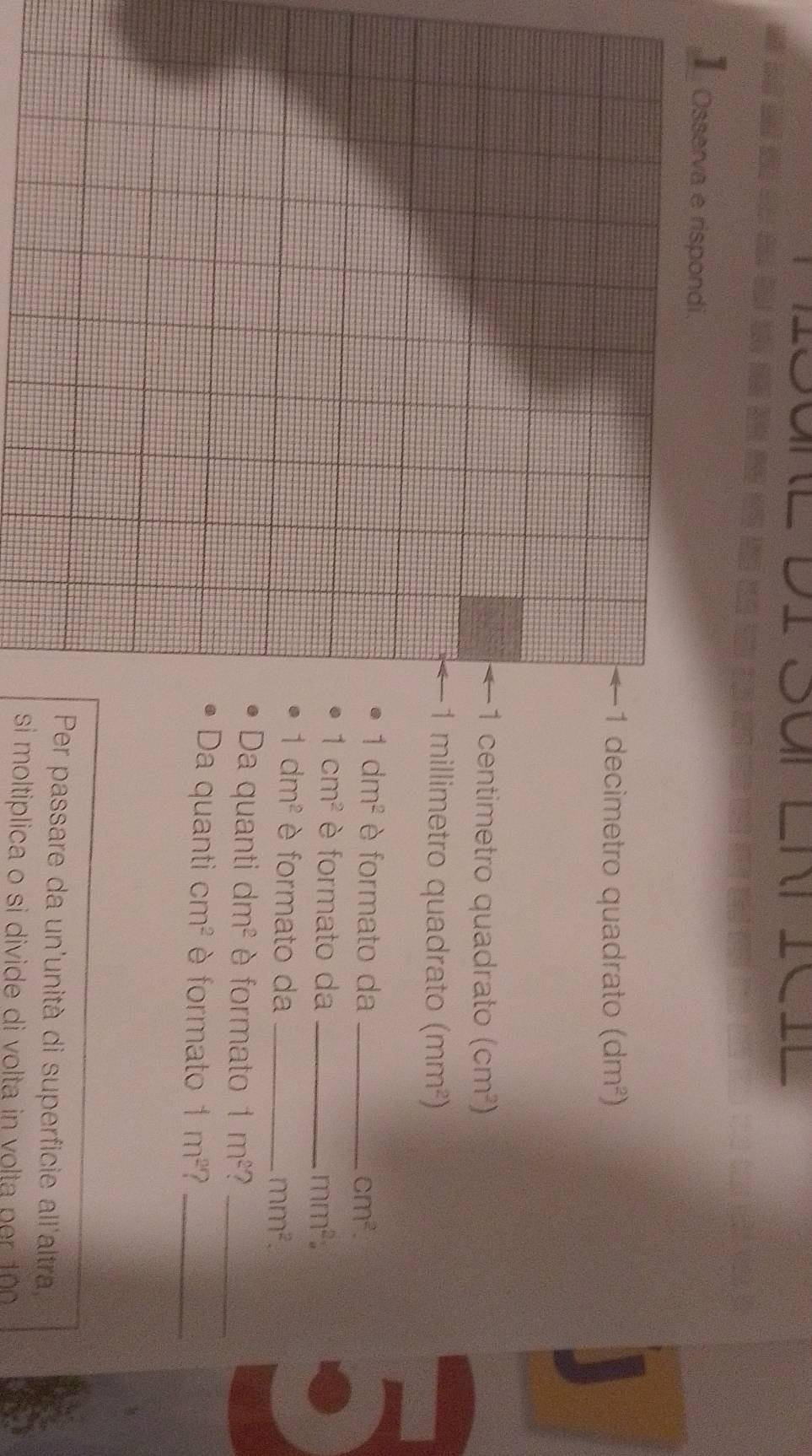 LNTICIL 
】 Osserva e rispondi. 
1 decimetro quadrato (dm^2)
1 centimetro quadrato (cm^2)
1 millimetro quadrato (mm^2)
1dm^2 è formato da _ cm^2.
1cm^2 è formato da _ mm^2 :
1dm^2 è formato da_
mm^2. 
Da quanti dm^2 è formato 1m^2 7_ 
Da quanti cm^2 è formato 1m^2 _ 
Per passare da un'unità di superficie all'altra 
si moltiplica o si divide di volta in vol ta p e t