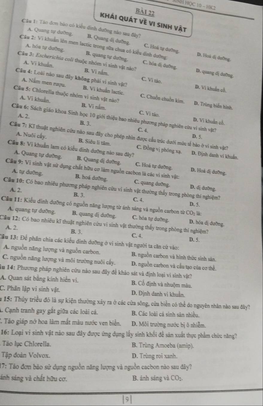 SNH Học 10 − HK2
BàI 22
khái quát về vi sinh vật
Câu 1: Táo đơn bảo có kiểu dình dưỡng nào sau đây?
A. Quang tự dưỡng. B. Quang dị dưỡng. C. Hoá tự dưỡng.
Câu 2: Vi khuẩn lên men lactic trong sữa chua có kiều dình dưỡng:
A. hóa tự dưỡng. B. quang tự dưỡng. C. hóa dị dưỡng.
D. Hoá dị duỡng.
Câu 3: Escherichia coli thuộc nhóm vì sinh vật nào?
A. Vi khuẩn. B. Vi nắm. C. Vi tảo.
D. quang dị dưỡng.
Câu 4: Loài nào sau đây không phải vì sinh vật?
D. Vĩ khuẩn cổ.
A. Nấm men rượu. B. Vi khuẩn lactic. C. Chuồn chuồn kim. D. Trùng biển hình.
Câu 5: Chlorella thuộc nhóm vi sinh vật nào?
A. Vi khuẩn. B. Vi nắm. C. Vĩ tào.
A. 2.
Câu 6: Sách giáo khoa Sinh học 10 giới thiệu bao nhiêu phương pháp nghiên cứu vi sinh vật?
B. 3.
D. Vĩ khuẩn cổ.
C. 4. D. 5.
Câu 7: Kĩ thuật nghiên cứu nào sau đây cho phép nhìn được cầu trúc dưới mức tế bào ở vi sinh vật?
A. Nuôi cấy. B. Siêu li tâm. C. Đồng vị phóng xạ. D. Định danh vi khuẩn.
Câu 8: Vi khuẩn lam có kiểu dinh dưỡng nào sau đây?
A. Quang tự dưỡng. B. Quang dị dưỡng. C. Hoá tự dưỡng. D. Hoá dị dưỡng.
Câu 9: Vi sinh vật sử dụng chất hữu cơ làm nguồn cacbon là các vì sinh vật:
A. tự dưỡng. B. hoá dưỡng. C. quang dưỡng. D. dị duỡng.
Câu 10: Có bao nhiêu phương pháp nghiên cứu vi sinh vật thường thầy trong phòng thí nghiệm?
A. 2. B. 3.
C. 4. D. 5.
Câu 11: Kiểu dinh dưỡng có nguồn năng lượng từ ánh sáng và nguồn carbon từ CO_2 là:
A. quang tự dưỡng. B. quang dị dưỡng. C. hóa tự dưỡng. D. hóa dị dưỡng.
Câu 12: Có bao nhiêu kĩ thuật nghiên cứu vi sinh vật thường thấy trong phòng thí nghiệm?
A. 2. B. 3. C. 4. D. 5.
Cầu 13: Để phân chia các kiểu dinh dưỡng ở vi sinh vật người ta căn cứ vào:
A. nguồn năng lượng và nguồn carbon. B. nguồn carbon và hình thức sinh sản.
C. nguồn năng lượng và môi trường nuôi cấy. D. nguồn carbon và cầu tạo của cơ thể.
Âu 14: Phương pháp nghiên cứu nào sau đây để khảo sát và định loại vi sinh vật?
A. Quan sát bằng kính hiển vi. B. Cố định và nhuộm màu.
C. Phân lập vi sinh vật. D. Định danh vi khuẩn.
m 15: Thủy triều đỏ là sự kiện thường xảy ra ở các cửa sông, cửa biển có thể do nguyên nhân nào sau đây?
A. Cạnh tranh gay gắt giữa các loài cá. B. Các loài cá sinh sản nhiều.
T. Tảo giáp nở hoa làm mất màu nước ven biển. D. Môi trường nước bị ô nhiễm.
16: Loại vi sinh vật nào sau đây được ứng dụng lấy sinh khối đề sản xuất thực phẩm chức năng?
Tảo lục Chlorella. B. Trùng Amoeba (amip).
Tập đoàn Volvox. D. Trùng roi xanh.
17: Tảo đơn bào sử dụng nguồn năng lượng và nguồn cacbon nào sau đây?
sánh sáng và chất hữu cơ. B. ánh sáng và CO_2.