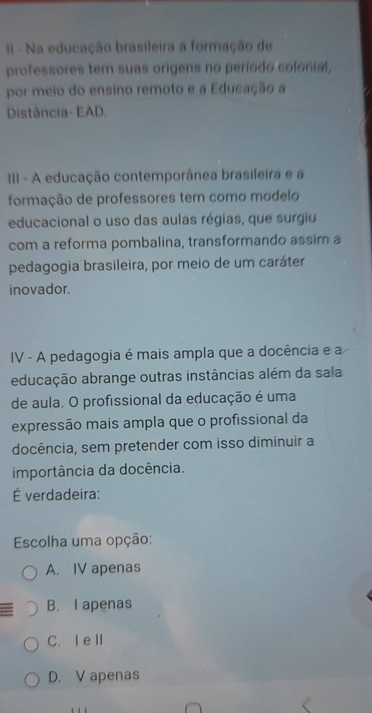 II - Na educação brasileira a formação de
professores tem suas origens no período colonial,
por meio do ensino remoto e a Educação a
Distância- EAD.
III - A educação contemporânea brasileira e a
formação de professores tem como modelo
educacional o uso das aulas régias, que surgiu
com a reforma pombalina, transformando assim a
pedagogia brasileira, por meio de um caráter
inovador.
IV - A pedagogia é mais ampla que a docência e a
educação abrange outras instâncias além da sala
de aula. O profissional da educação é uma
expressão mais ampla que o profissional da
docência, sem pretender com isso diminuir a
importância da docência.
É verdadeira:
Escolha uma opção:
A. IV apenas
B. I apenas
C. I eⅡ
D. V apenas