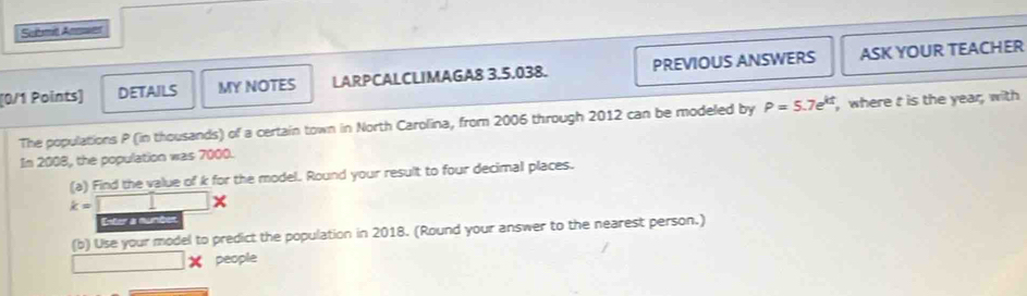 Sebmt Amoer 
[0/1 Points] DETAILS MY NOTES LARPCALCLIMAGA8 3,5.038. PREVIOUS ANSWERS ASK YOUR TEACHER 
The populations P (in thousands) of a certain town in North Carolina, from 2006 through 2012 can be modeled by P=5.7e^(kt) , where t is the year, with 
In 2008, the population was 7000. 
(a) Find the value of k for the model. Round your result to four decimal places.
k=□ *
Enter a mumben 
(b) Use your model to predict the population in 2018. (Round your answer to the nearest person.) 
people