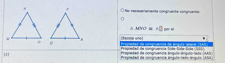 No necesariamente congruente congruente:
△ MNO≌ △ □ por el
(Escoja uno)

* Propiedad de congruencia de ángulo lateral (SAS)
Propiedad de congruencia Side-Side-Side (SSS)
Propiedad de congruencia ángulo-ángulo-lado (AAS)
(c) Propiedad de congruencia ángulo-lado-ángulo (ASA)