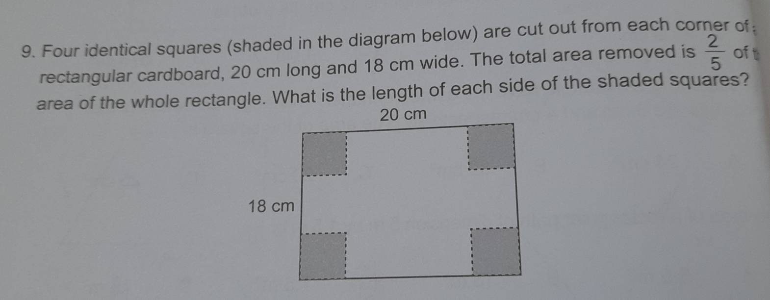 Four identical squares (shaded in the diagram below) are cut out from each corner of 
rectangular cardboard, 20 cm long and 18 cm wide. The total area removed is  2/5  of 
area of the whole recta. What is the length of each side of the shaded squares?