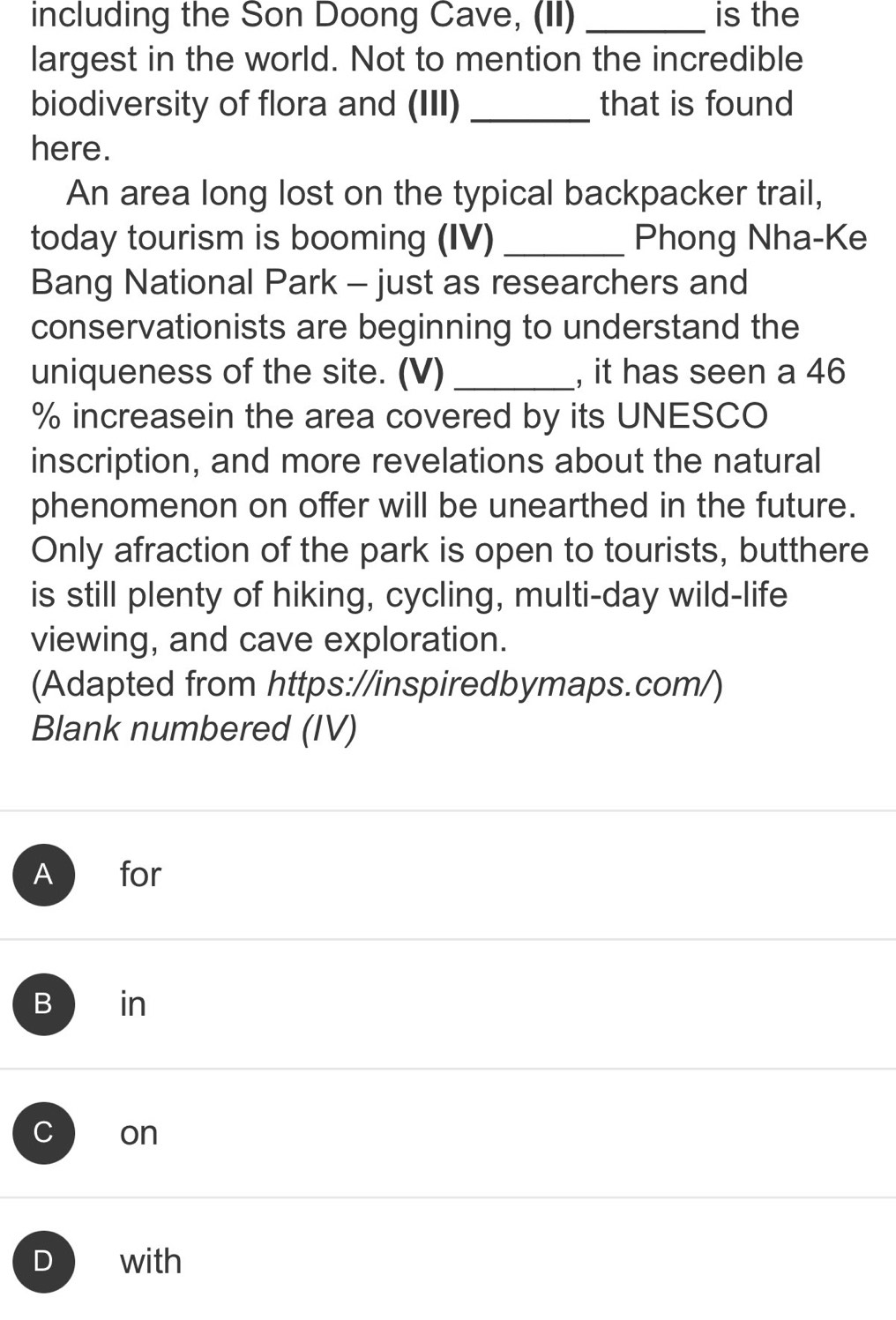 including the Son Doong Cave, (II) _is the
largest in the world. Not to mention the incredible
biodiversity of flora and (III) _that is found
here.
An area long lost on the typical backpacker trail,
today tourism is booming (IV) _Phong Nha-Ke
Bang National Park - just as researchers and
conservationists are beginning to understand the
uniqueness of the site. (V) _, it has seen a 46
% increasein the area covered by its UNESCO
inscription, and more revelations about the natural
phenomenon on offer will be unearthed in the future.
Only afraction of the park is open to tourists, butthere
is still plenty of hiking, cycling, multi-day wild-life
viewing, and cave exploration.
(Adapted from https://inspiredbymaps.com/)
Blank numbered (IV)
A for
B in
C on
D with