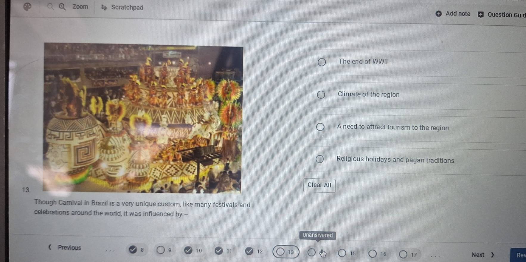 Zoom Scratchpad Add note Question Guid
The end of WWII
Climate of the region
A need to attract tourism to the region
Religious holidays and pagan traditions
Clear All
13.
Though Carnival in Brazil is a very unique custom, like many festivals and
celebrations around the world, it was influenced by --
Unanswered
《 Previous
10 11 12 Re
16 17 Next >