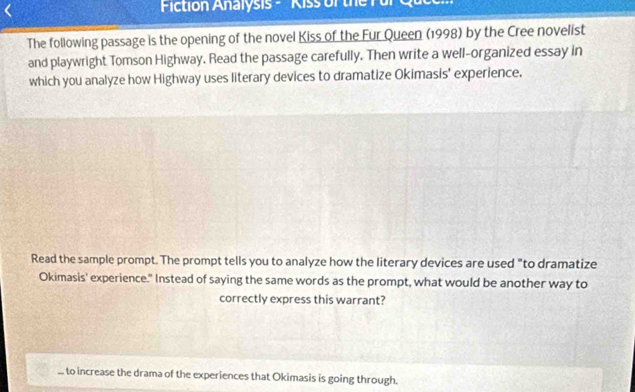 Fiction Analysis - Kiss of the Pür Quc
The following passage is the opening of the novel Kiss of the Fur Queen (1998) by the Cree novelist
and playwright Tomson Highway. Read the passage carefully. Then write a well-organized essay in
which you analyze how Highway uses literary devices to dramatize Okimasis' experience.
Read the sample prompt. The prompt tells you to analyze how the literary devices are used "to dramatize
Okimasis' experience." Instead of saying the same words as the prompt, what would be another way to
correctly express this warrant?. to increase the drama of the experiences that Okimasis is going through.