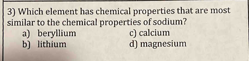 Which element has chemical properties that are most
similar to the chemical properties of sodium?
a) beryllium c) calcium
b) lithium d) magnesium