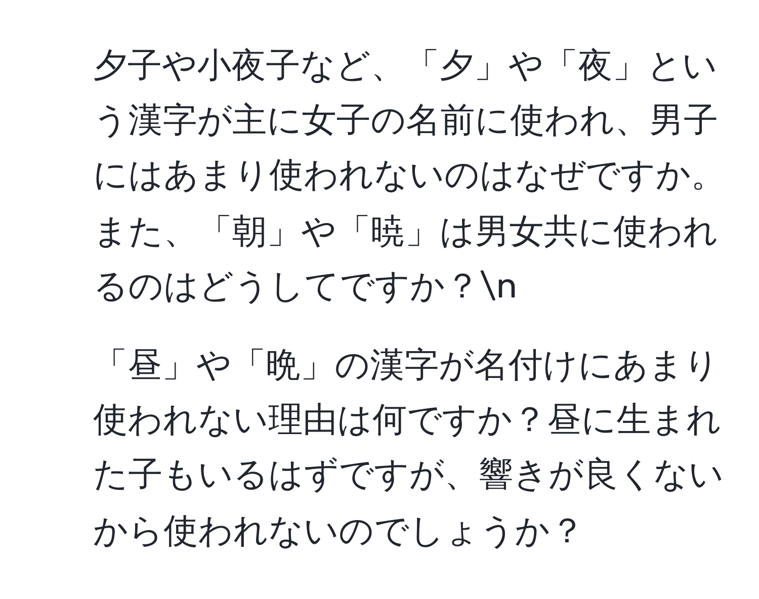 夕子や小夜子など、「夕」や「夜」という漢字が主に女子の名前に使われ、男子にはあまり使われないのはなぜですか。また、「朝」や「暁」は男女共に使われるのはどうしてですか？n
2. 「昼」や「晩」の漢字が名付けにあまり使われない理由は何ですか？昼に生まれた子もいるはずですが、響きが良くないから使われないのでしょうか？