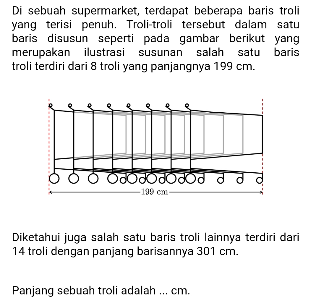 Di sebuah supermarket, terdapat beberapa baris troli 
yang terisi penuh. Troli-troli tersebut dalam satu 
baris disusun seperti pada gambar berikut yang 
merupakan ilustrasi susunan salah satu baris 
troli terdiri dari 8 troli yang panjangnya 199 cm. 
Diketahui juga salah satu baris troli lainnya terdiri dari
14 troli dengan panjang barisannya 301 cm. 
Panjang sebuah troli adalah ... cm.