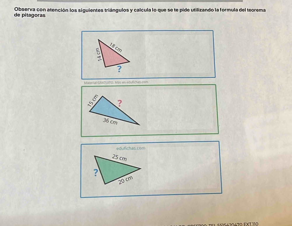 Observa con atención los siguientes triángulos y calcula lo que se te pide utilizando la formula del teorema 
de pitagoras 
Material GRATUITO. Más en edufichas.com 
edufichas.com 
t e 5 5 15420470 FXT. 110