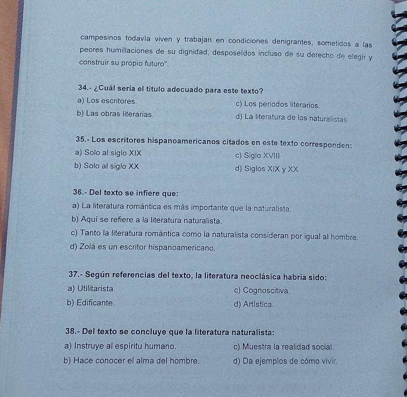 campesinos todavía viven y trabajan en condiciones denigrantes, sometidos a las
peores humillaciones de su dignidad, desposeídos incluso de su derecho de elegir y
construir su propio futuro''.
34.- ¿Cuál sería el titulo adecuado para este texto?
a) Los escritores. c) Los periodos literarios.
b) Las obras literarias. d) La literatura de los naturalistas.
35.- Los escritores hispanoamericanos citados en este texto corresponden:
a) Solo al siglo XIX c) Siglo XVIII
b) Solo al siglo XX d) Siglos XIX y XX
36.- Del texto se infiere que:
a) La literatura romántica es más importante que la naturalista.
b) Aquí se refiere a la literatura naturalista.
c) Tanto la literatura romántica como la naturalista consideran por igual al hombre.
d) Zolá es un escritor hispanoamericano.
37.- Según referencias del texto, la literatura neoclásica habría sido:
a) Utilitarista. c) Cognoscitiva.
b) Edificante. d) Artística.
38.- Del texto se concluye que la literatura naturalista:
a) Instruye al espíritu humano. c) Muestra la realidad social.
b) Hace conocer el alma del hombre. d) Da ejemplos de cómo vivir.