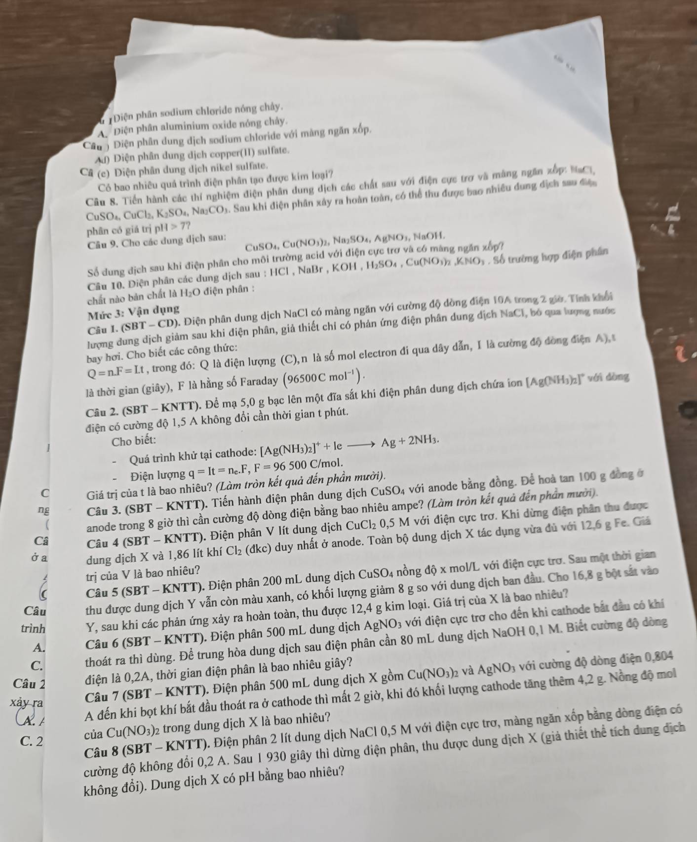 ư 1Điện phân sodium chloride nóng chảy.
A. Diện phân aluminium oxide nóng chảy.
Câu  Điện phân dung dịch sodium chloride với màng ngăn xốp.
Ad) Điện phân dung dịch copper(II) sulfate.
Câ (c) Diện phân dung dịch nikel sulfate.
Có bao nhiêu quả trình điện phân tạo được kim loại?
Câu 8. Tiền hành các thí nghiệm điện phân dung dịch các chất sau với điện cực trợ và màng ngăn xếp: NaCl,
CuSO_4,CuCl_2,K_2SO_4,Na_2CO_3 a. Sau khi điện phân xây ra hoàn toàn, có thể thu được bao nhiều dung địch sau điệc
phân có giá trị pH>7?
a
CuSO_4,Cu(NO_3)_2,Na_2SO_4,AgNO_3,
Câu 9. Cho các dung dịch sau: NaOH.
Số dung địch sau khi điện phân cho môi trường acid với điện cực trơ và có màng ngăn xếp?
Câu 10. Điện phân các dung dịch sau : ||C| , NaBr , ,KOH,H_2SO_4,Cu(NO_3)_2,KNO_3. Số trường hợp điện phân
chất nào bản chất là H_2O 0 điện phân :
Câu I. ( SBI ( - CD). Điện phân dung dịch NaCl có màng ngăn với cường độ dòng điện 10A trong 2 giờ. Tính khổi
Mức 3: Vận dụng
lượng dung dịch giảm sau khi điện phân, giả thiết chỉ có phản ứng điện phân dung dịch NaCl, bó qua lượng nước
Q=n.F=Lt , trong đó: Q là điện lượng (C),n là số mol electron đi qua dây dẫn, I là cường độ đòng điện A) t
bay hơi. Cho biết các công thức:
là thời gian (giây), F là hằng số Faraday (96500Cmol^(-1)). với dòng
Câu 2. (SBT - KNTT). Để mạ 5,0 g bạc lên một đĩa sắt khi điện phân dung dịch chứa ion [Ag(NH_3)_2]^circ 
điện có cường độ 1,5 A không đổi cần thời gian t phút.
Cho biết:
Quá trình khử tại cathode: [Ag(NH_3)_2]^++leto Ag+2NH_3.
Điện lượng q=It=n_e.F,F=96500 C C/mol.
C Giá trị của t là bao nhiêu? (Làm tròn kết quả đến phần mười).
ng Câu 3. (SBT - KNTT). Tiến hành điện phân dung dịch CuSO_4 với anode bằng đồng. Để hoà tan 100 g đồng ở
 anode trong 8 giờ thì cần cường độ dòng điện bằng bao nhiêu ampe? (Làm tròn kết quả đến phần mười).
Câ  Câu 4 (SBT - KNTT). Điện phân V lít dung dịch CuCl_2 0,5 M với điện cực trơ. Khi dừng điện phân thu được
Ởa dung dịch X và 1,86 lít khí Cl₂ (đkc) duy nhất ở anode. Toàn bộ dung dịch X tác dụng vừa dủ với 12,6 g Fe. Giá
trị của V là bao nhiêu? nồng dhat Q* m mol/L với điện cực trơ. Sau một thời gian
Câu 5 (SBT - KNTT). Điện phân 200 mL dung dịch CuSO_4
Câu thu được dung dịch Y vẫn còn màu xanh, có khối lượng giảm 8 g so với dung dịch ban đầu. Cho 16,8 g bột sắt vào
trình Y, sau khi các phản ứng xảy ra hoàn toàn, thu được 12,4 g kim loại. Giá trị của X là bao nhiêu?
A.  Câu 6 (SBT - KNTT). Điện phân 500 mL dung dịch AgNO_3 với điện cực trơ cho đến khi cathode bắt đầu có khí
C. thoát ra thì dùng. Để trung hòa dung dịch sau điện phân cần 80 mL dung dịch NaOH 0,1 M. Biết cường độ dòng
Câu 2 điện là 0,2A, thời gian điện phân là bao nhiêu giây?
Ca A A đến khi bọt khí bắt đầu thoát ra ở cathode thì mất 2 giờ, khi đó khối lượng cathode tăng thêm 4,2 g. Nồng độ mol
xảy ra
Câu 7 (SBT - KNTT). Điện phân 500 mL dung dịch X gồm Cu(NO_3)_2 và AgNO_3 , với cường độ dòng điện 0,804
Câu 8 (SBT - KNTT). Điện phân 2 lít dung dịch NaCl 0,5 M với điện cực trơ, màng ngăn xốp bằng dòng điện có
C. 2
của Cu(N ). 3)2 trong dung dịch X là bao nhiêu?
cường độ không đổi 0,2 A. Sau 1 930 giây thì dừng diện phân, thu dược dung dịch X (giả thiết thể tích dung địch
không đổi). Dung dịch X có pH bằng bao nhiêu?