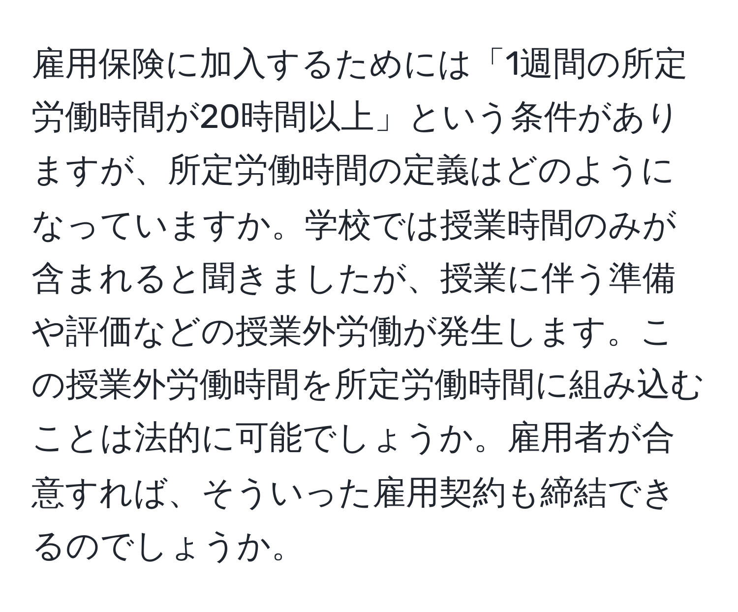 雇用保険に加入するためには「1週間の所定労働時間が20時間以上」という条件がありますが、所定労働時間の定義はどのようになっていますか。学校では授業時間のみが含まれると聞きましたが、授業に伴う準備や評価などの授業外労働が発生します。この授業外労働時間を所定労働時間に組み込むことは法的に可能でしょうか。雇用者が合意すれば、そういった雇用契約も締結できるのでしょうか。