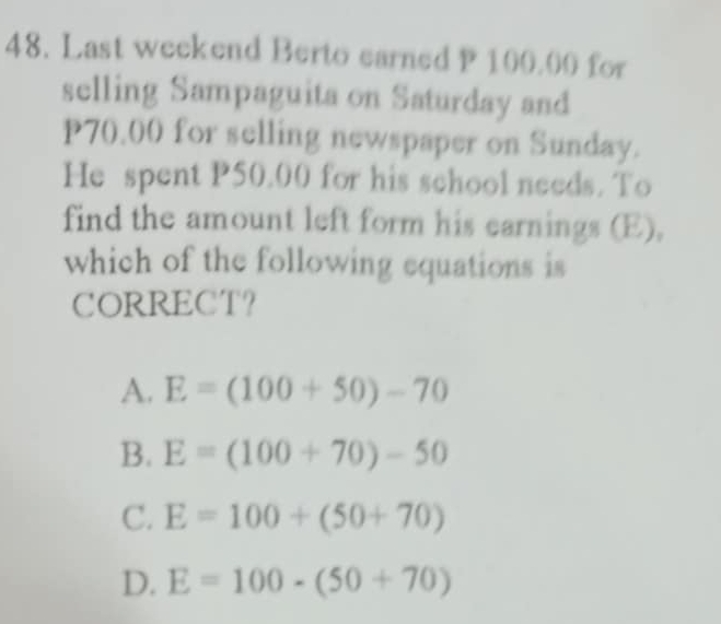 Last weekend Berto earned P 100.00 for
selling Sampaguita on Saturday and
P70.00 for selling newspaper on Sunday.
He spent P50.00 for his school needs. To
find the amount left form his earnings (E),
which of the following equations is
CORRECT？
A. E=(100+50)-70
B. E=(100+70)-50
C. E=100+(50+70)
D. E=100-(50+70)