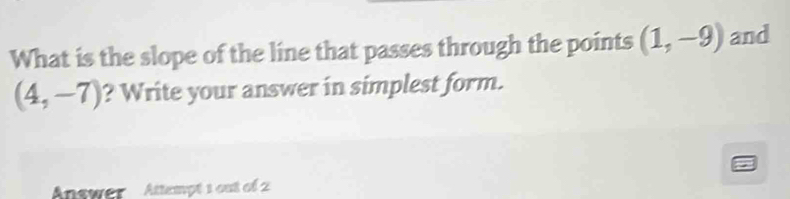 What is the slope of the line that passes through the points (1,-9) and
(4,-7) ? Write your answer in simplest form. 
Answer Attempt 1 out of 2