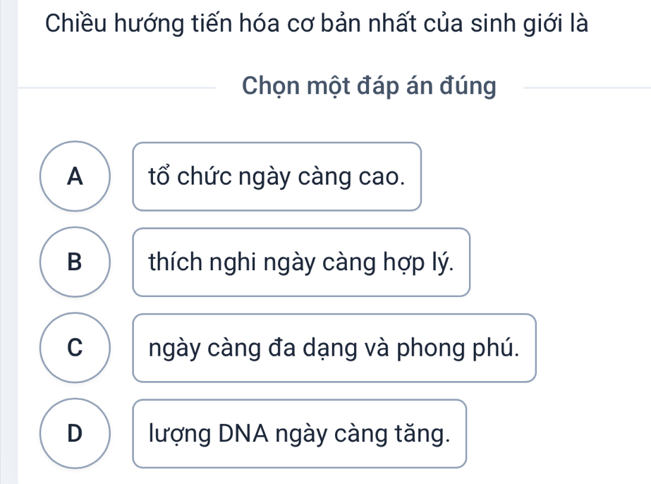 Chiều hướng tiến hóa cơ bản nhất của sinh giới là
Chọn một đáp án đúng
A tổ chức ngày càng cao.
B thích nghi ngày càng hợp lý.
C ngày càng đa dạng và phong phú.
D lượng DNA ngày càng tăng.