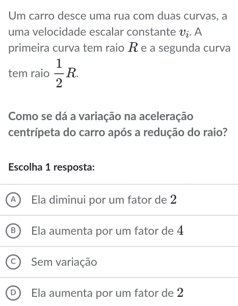 Um carro desce uma rua com duas curvas, a
uma velocidade escalar constante v_i. A
primeira curva tem raio R e a segunda curva
tem raio  1/2 R. 
Como se dá a variação na aceleração
centrípeta do carro após a redução do raio?
Escolha 1 resposta:
a Ela diminui por um fator de 2
B Ela aumenta por um fator de 4
C Se variação
Ela aumenta por um fator de 2