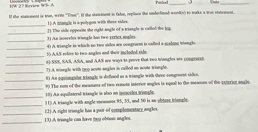 Geometry Chapter 4 Period_ Datc_ 
HW 27 Review WS- A 
If the statement is true, write ''True''. If the statement is false, replace the underlined word(s) to make a true statement. 
_ 
1) A triangle is a polygon with three sides. 
_ 
2) The side opposite the right angle of a triangle is called the leg. 
_ 
3) An isosceles triangle has two yertex angles. 
_4) A triangle in which no two sides are congruent is called a scalene triangle. 
_5) AAS refers to two angles and their included side. 
_ 
6) SSS, SAS, ASA, and AAS are ways to prove that two triangles are congruent. 
_ 
7) A triangle with two acute angles is called an acute triangle. 
_ 
8) An equiangular triangle is defined as a triangle with three congruent sides. 
_9) The sum of the measures of two remote interior angles is equal to the measure of the exterior angle. 
_ 
10) An equilateral triangle is also an isosceles triangle. 
_ 
11) A triangle with angle measures 95, 35, and 50 is an obtuse triangle. 
_ 
12) A right triangle has a pair of complementary angles. 
_ 
13) A triangle can have two obtuse angles.