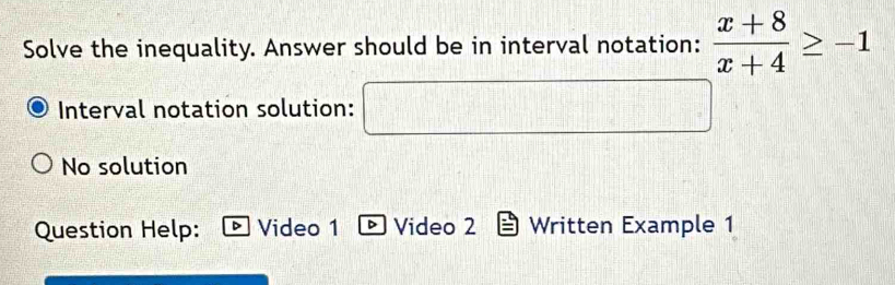 Solve the inequality. Answer should be in interval notation:  (x+8)/x+4 ≥ -1
Interval notation solution:
No solution
Question Help: Video 1 Video 2 Written Example 1