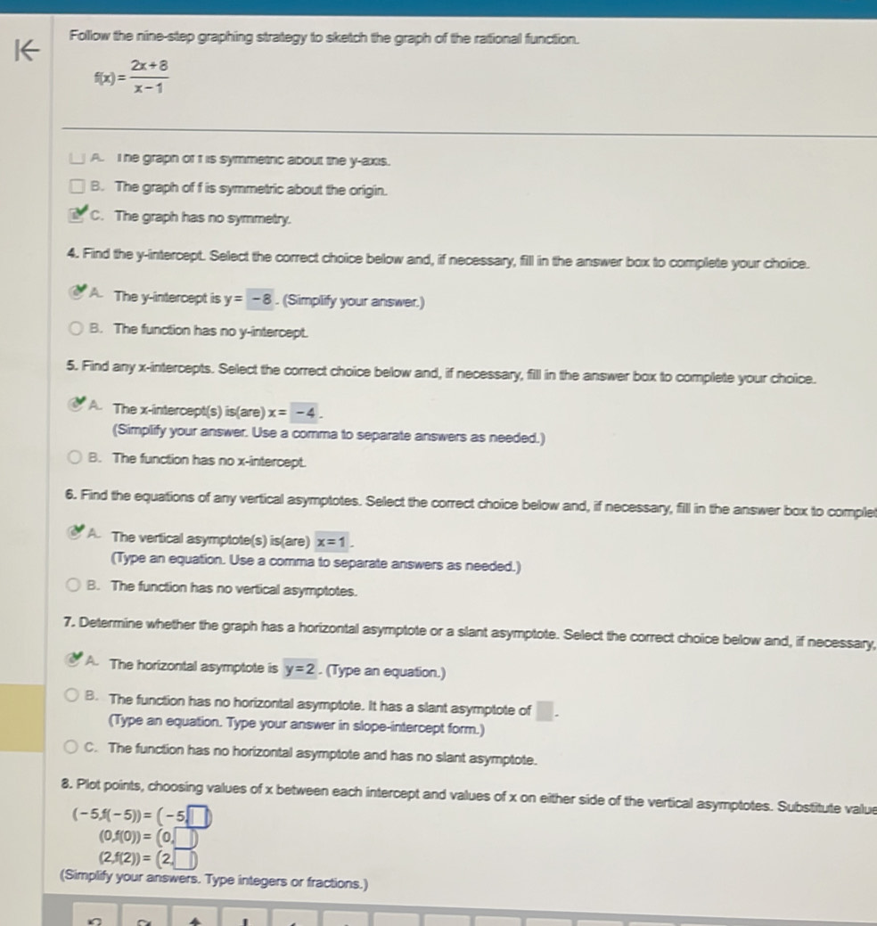 Follow the nine-step graphing strategy to sketch the graph of the rational function.
f(x)= (2x+8)/x-1 
A. I he graph of f is symmetric about the y-axis.
B. The graph of f is symmetric about the origin.
C. The graph has no symmetry.
4. Find the y-intercept. Select the correct choice below and, if necessary, fill in the answer box to complete your choice.
A. The y-intercept is y=-8. (Simplify your answer.)
B. The function has no y-intercept.
5. Find any x-intercepts. Select the correct choice below and, if necessary, fill in the answer box to complete your choice.
A. The x-intercept(s) is(are) x=-4. 
(Simplify your answer. Use a comma to separate answers as needed.)
B. The function has no x-intercept.
6. Find the equations of any vertical asymptotes. Select the correct choice below and, if necessary, fill in the answer box to comple
A The vertical asymptote(s) is(are) x=1. 
(Type an equation. Use a comma to separate answers as needed.)
B. The function has no vertical asymptotes.
7. Determine whether the graph has a horizontal asymptote or a slant asymptote. Select the correct choice below and, if necessary,
A. The horizontal asymptote is y=2. (Type an equation.)
B. The function has no horizontal asymptote. It has a slant asymptote of □. 
(Type an equation. Type your answer in slope-intercept form.)
C. The function has no horizontal asymptote and has no slant asymptote.
8. Plot points, choosing values of x between each intercept and values of x on either side of the vertical asymptotes. Substitute value
(-5,f(-5))=(-5,□ )
(0,f(0))=(0,□ )
(2,f(2))=(2,□ )
(Simplify your answers. Type integers or fractions.)