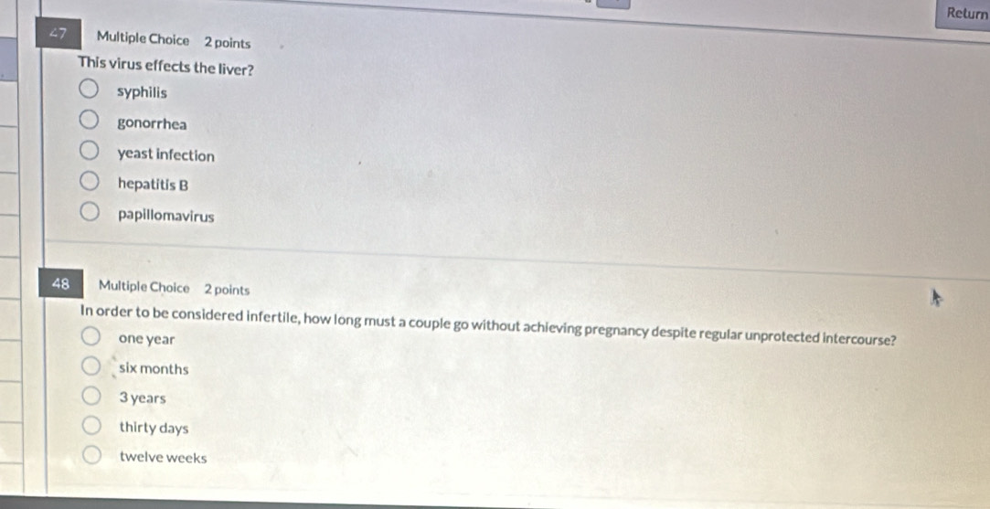 Return
27 Multiple Choice 2 points
This virus effects the liver?
syphilis
gonorrhea
yeast infection
hepatitis B
papillomavirus
48 Multiple Choice 2 points
In order to be considered infertile, how long must a couple go without achieving pregnancy despite regular unprotected intercourse?
one year
six months
3 years
thirty days
twelve weeks