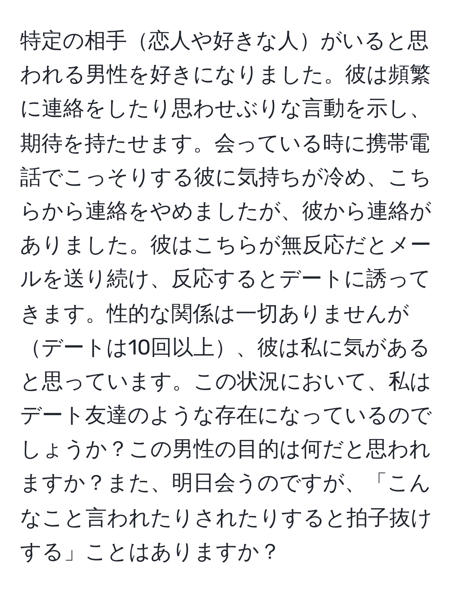 特定の相手恋人や好きな人がいると思われる男性を好きになりました。彼は頻繁に連絡をしたり思わせぶりな言動を示し、期待を持たせます。会っている時に携帯電話でこっそりする彼に気持ちが冷め、こちらから連絡をやめましたが、彼から連絡がありました。彼はこちらが無反応だとメールを送り続け、反応するとデートに誘ってきます。性的な関係は一切ありませんがデートは10回以上、彼は私に気があると思っています。この状況において、私はデート友達のような存在になっているのでしょうか？この男性の目的は何だと思われますか？また、明日会うのですが、「こんなこと言われたりされたりすると拍子抜けする」ことはありますか？