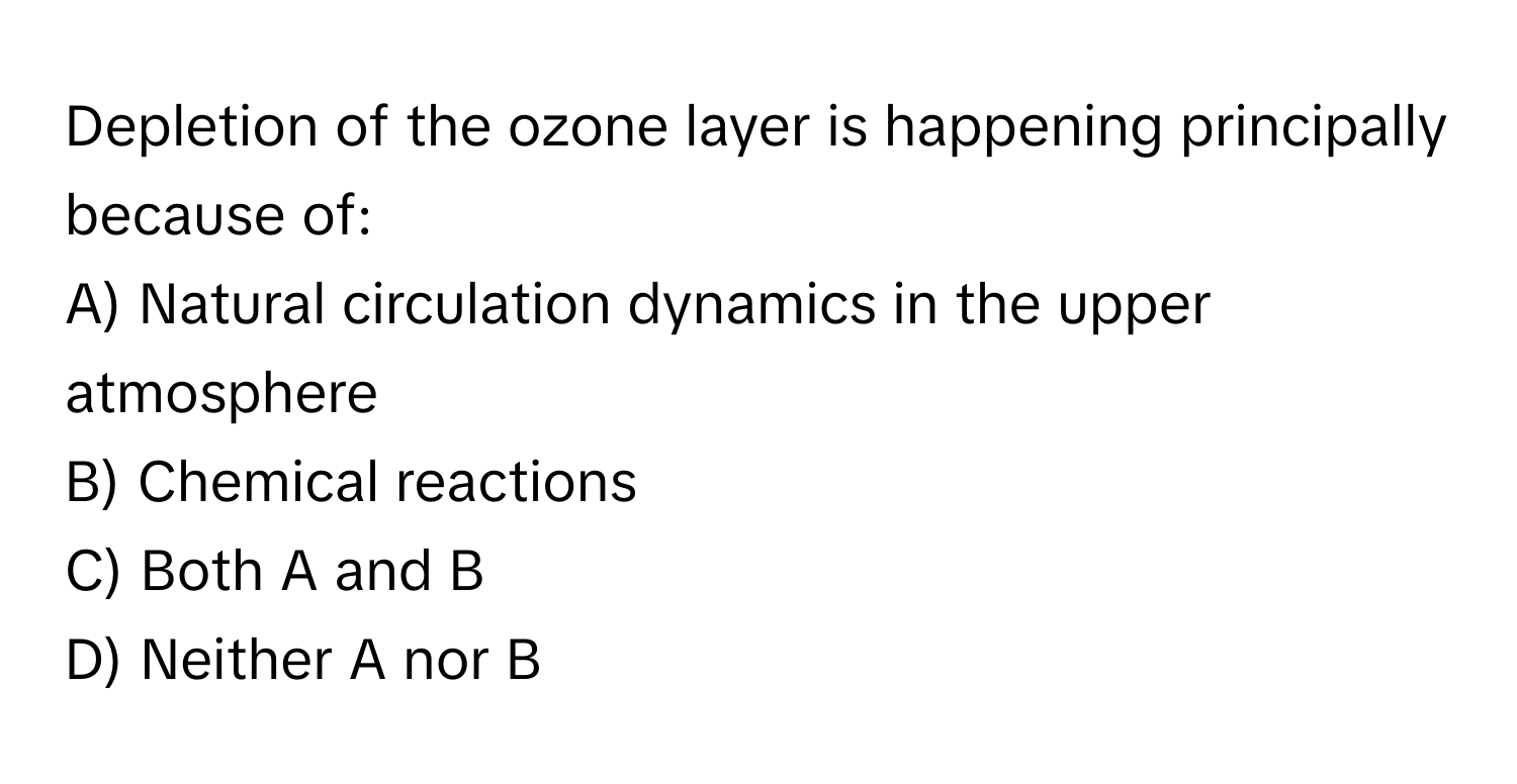 Depletion of the ozone layer is happening principally because of:

A) Natural circulation dynamics in the upper atmosphere 
B) Chemical reactions 
C) Both A and B 
D) Neither A nor B