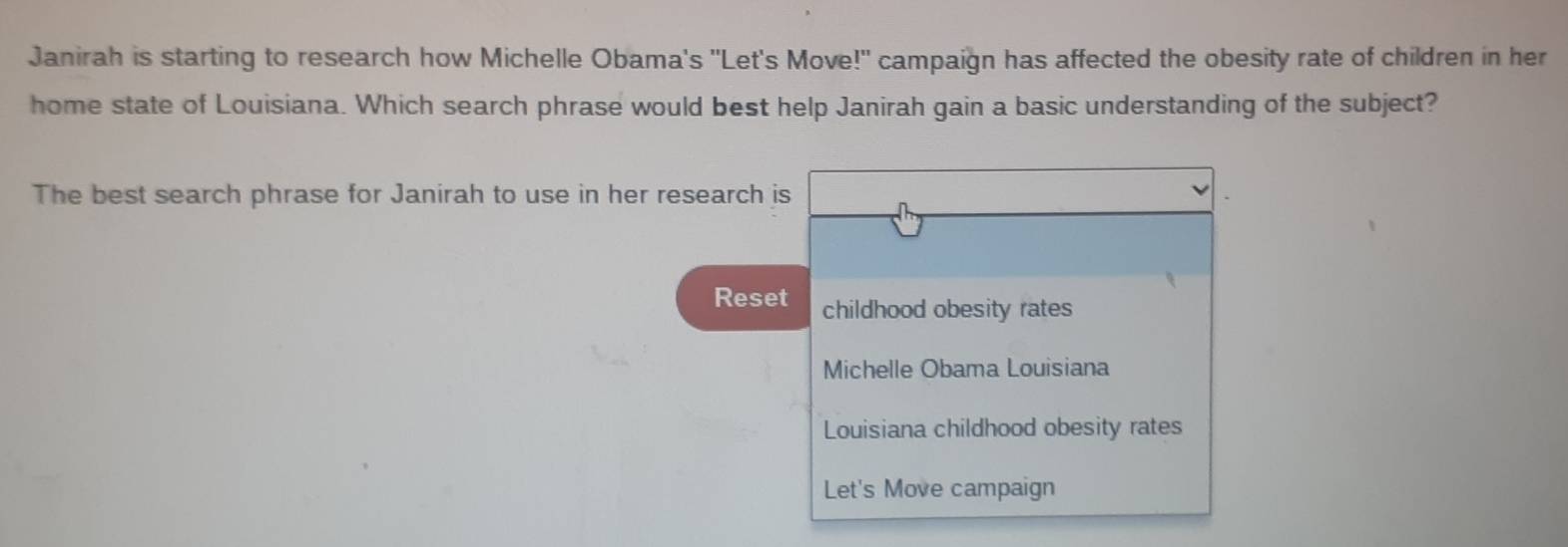 Janirah is starting to research how Michelle Obama's ''Let's Move!' campaign has affected the obesity rate of children in her
home state of Louisiana. Which search phrase would best help Janirah gain a basic understanding of the subject?
The best search phrase for Janirah to use in her research is
Reset childhood obesity rates
Michelle Obama Louisiana
Louisiana childhood obesity rates
Let's Move campaign