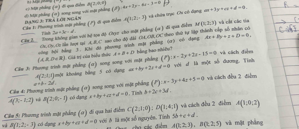 Mặt pháng (4)
c) Mặt phẳng (α) đi qua điểm B(2;0;0)
d) Mặt phẳng (α) song song với mặt phẳng (beta ):4x+2y-6z-3=0
Câu 1: Phương trình mặt phẳng (P) đi qua điểm A(1;2;-3) và chứa trục Ox có dạng ax+3y+cz+d=0.
Dạng 3: trÄ lời ngán
Tính 2a+3c-d. và cắt các tia
Câu 2. Tron h với hệ tọa độ Oxyz cho mặt phẳng (α) đi qua điểm M(1;2;3)
Ox,Oy, O= lần lượt tại A,B,C sao cho độ dài OA,OB,OC theo thứ tự lập thành cấp số nhân có
công bội bằng 3. Khi đó phương trình mặt phẳng (α) có dạng Ax+By+z+D=0,
(A,B,D∈ R). Giá trị của biều thức A+B+D bằng bao nhiêu?
Câu 3: Phương trình mặt phẳng (α) song song với mặt phẳng (P): x-2y+2z-15=0 và cách điểm
A(2;1;1) một khoảng bằng 5 có dạng ax+by+2z+d=0 với d là một số dương. Tính
a+b-2d.
Câu 4: Phương trình mặt phẳng (α) song song với mặt phẳng (P):x-3y+4z+5=0 và cách đều 2 điểm
A(3;-1;2) và B(2;0;-1) có dạng x+by+cz+d=0. Tính b+2c+3d.
Câu 5: Phương trình mặt phẳng (α) đi qua hai điểm C(2;1;0);D(1;4;1) và cách đều 2 điểm A(1;0;2)
và B(1;2;-3) có dạng x+by+cz+d=0 với b là một số nguyên. Tính 5b+c+d.
* cho các điểm A(1;2;3),B(1;2;5) và mặt phẳng