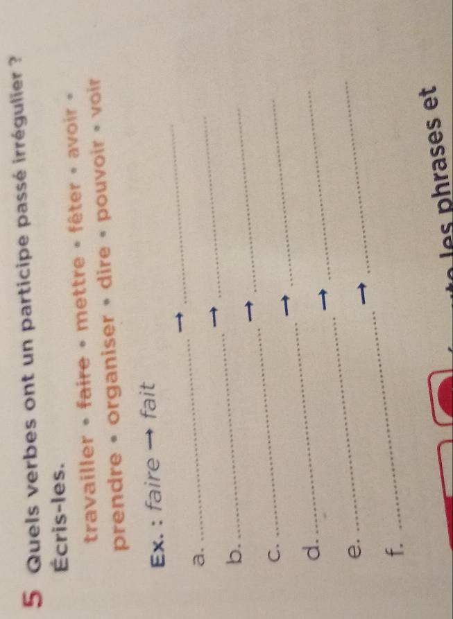 Quels verbes ont un participe passé irrégulier ? 
Écris-les. 
travailler • faire • mettre » fêter » avoir » 
prendre • organiser • dire • pouvoir • voir 
_ 
Ex. : faire fait 
a. 
_ 
_ 
b. 
_ 
_ 
C. 
_ 
_ 
d. 
_ 
_ 
e. 
_ 
_ 
f. 
_ 
hrases et