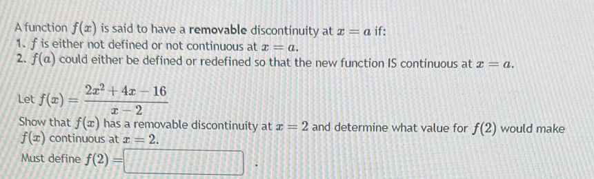 A function f(x) is said to have a removable discontinuity at x=a if: 
1. f is either not defined or not continuous at x=a. 
2. f(a) could either be defined or redefined so that the new function IS continuous at x=a. 
Let f(x)= (2x^2+4x-16)/x-2 
Show that f(x) has a removable discontinuity at x=2 and determine what value for f(2) would make
f(x) continuous at x=2. 
Must define f(2)=□.